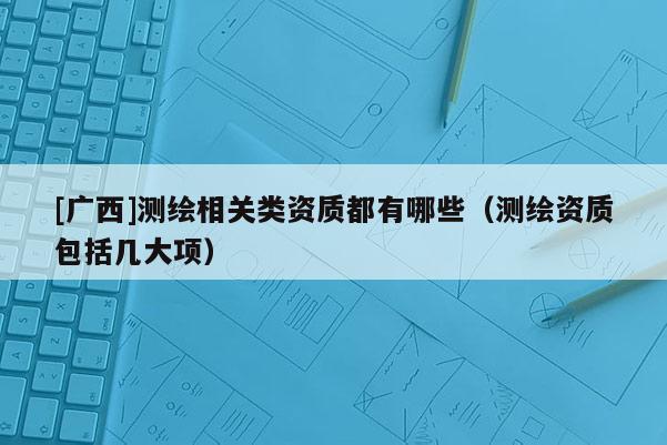 [广西]测绘相关类资质都有哪些（测绘资质包括几大项）