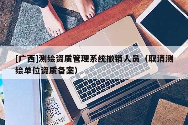 [广西]测绘资质管理系统撤销人员（取消测绘单位资质备案）