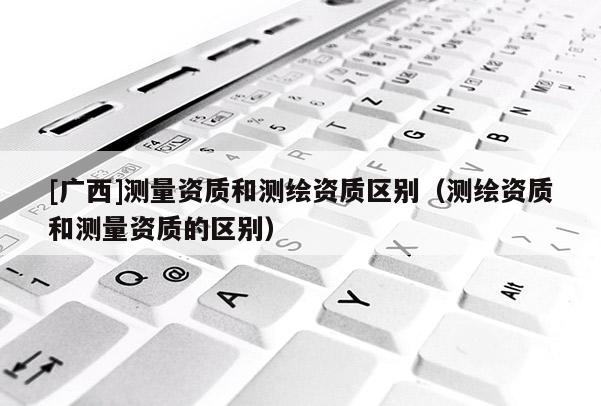 [广西]测量资质和测绘资质区别（测绘资质和测量资质的区别）