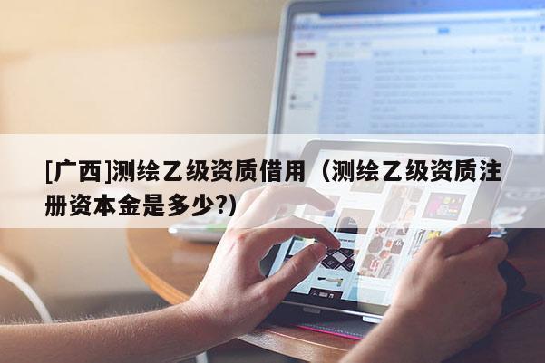 [广西]测绘乙级资质借用（测绘乙级资质注册资本金是多少?）