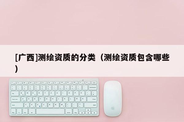 [广西]测绘资质的分类（测绘资质包含哪些）