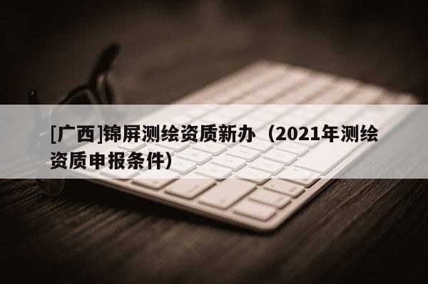 [广西]锦屏测绘资质新办（2021年测绘资质申报条件）