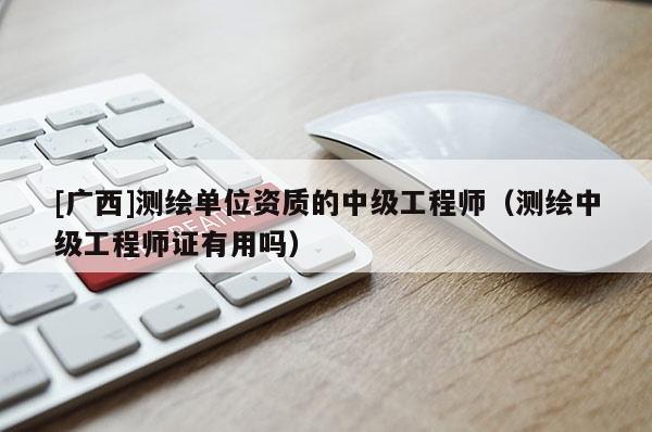 [广西]测绘单位资质的中级工程师（测绘中级工程师证有用吗）
