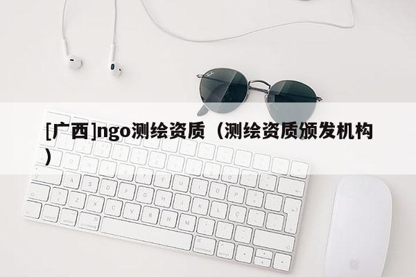 [广西]ngo测绘资质（测绘资质颁发机构）