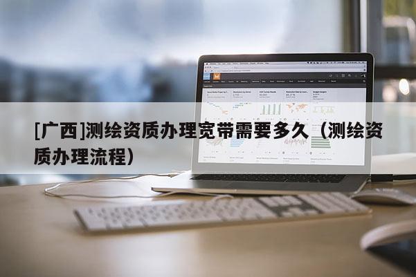 [广西]测绘资质办理宽带需要多久（测绘资质办理流程）