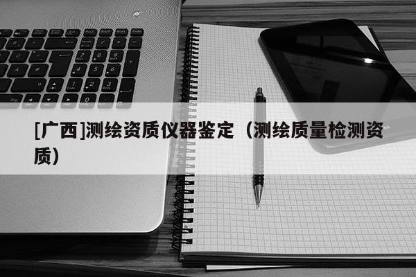 [广西]测绘资质仪器鉴定（测绘质量检测资质）