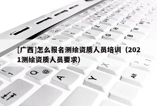 [广西]怎么报名测绘资质人员培训（2021测绘资质人员要求）