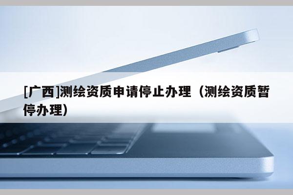 [广西]测绘资质申请停止办理（测绘资质暂停办理）