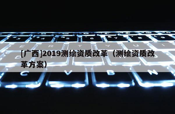 [广西]2019测绘资质改革（测绘资质改革方案）