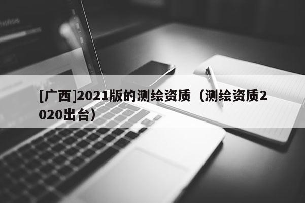 [广西]2021版的测绘资质（测绘资质2020出台）