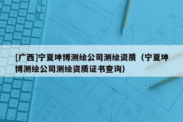[广西]宁夏坤博测绘公司测绘资质（宁夏坤博测绘公司测绘资质证书查询）