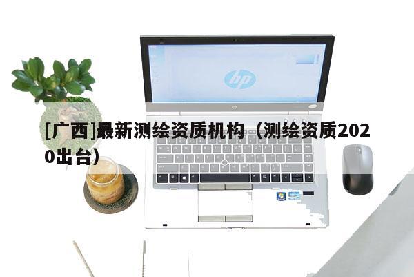 [广西]最新测绘资质机构（测绘资质2020出台）