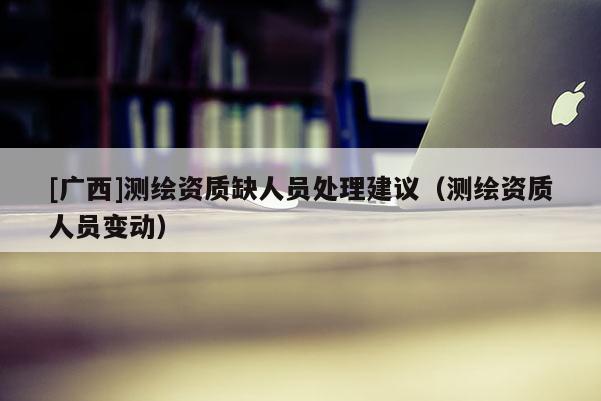 [广西]测绘资质缺人员处理建议（测绘资质人员变动）
