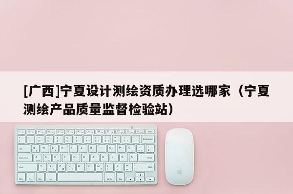[广西]宁夏设计测绘资质办理选哪家（宁夏测绘产品质量监督检验站）