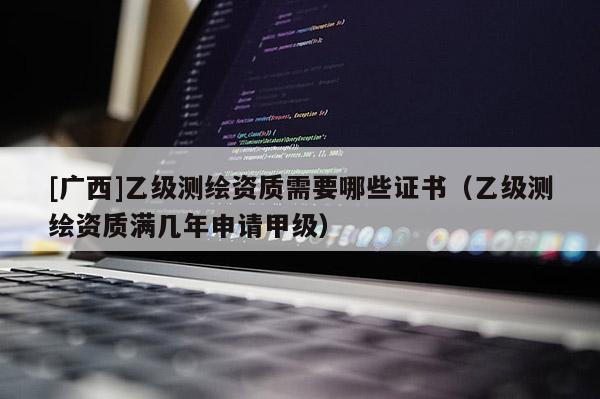 [广西]乙级测绘资质需要哪些证书（乙级测绘资质满几年申请甲级）