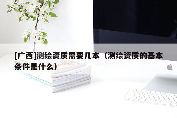 [广西]测绘资质需要几本（测绘资质的基本条件是什么）