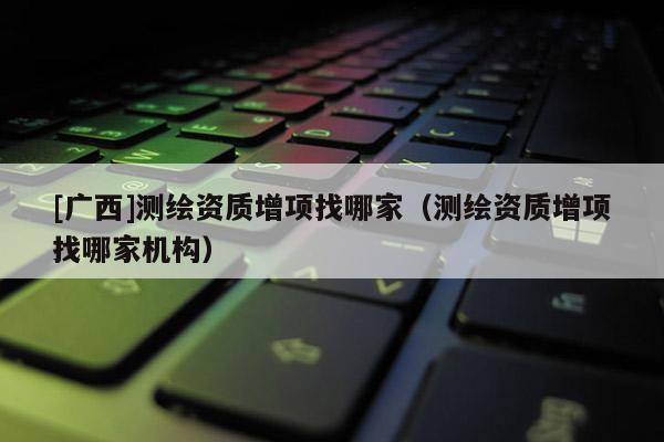 [广西]测绘资质增项找哪家（测绘资质增项找哪家机构）
