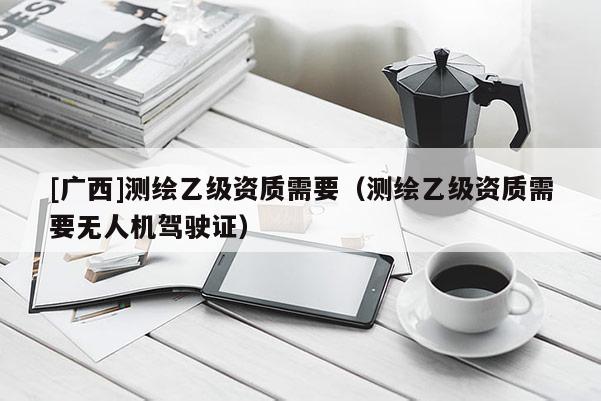 [广西]测绘乙级资质需要（测绘乙级资质需要无人机驾驶证）