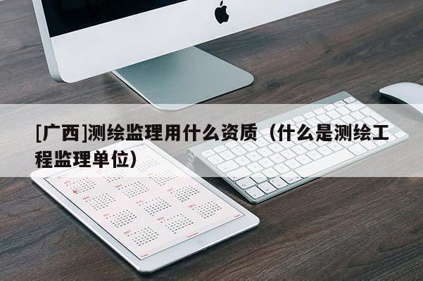 [广西]测绘监理用什么资质（什么是测绘工程监理单位）