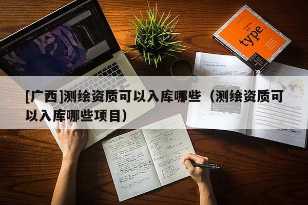 [广西]测绘资质可以入库哪些（测绘资质可以入库哪些项目）