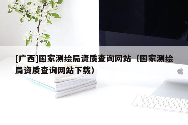 [广西]国家测绘局资质查询网站（国家测绘局资质查询网站下载）