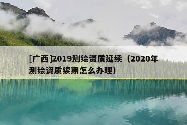 [广西]2019测绘资质延续（2020年测绘资质续期怎么办理）
