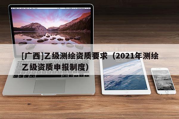 [广西]乙级测绘资质要求（2021年测绘乙级资质申报制度）