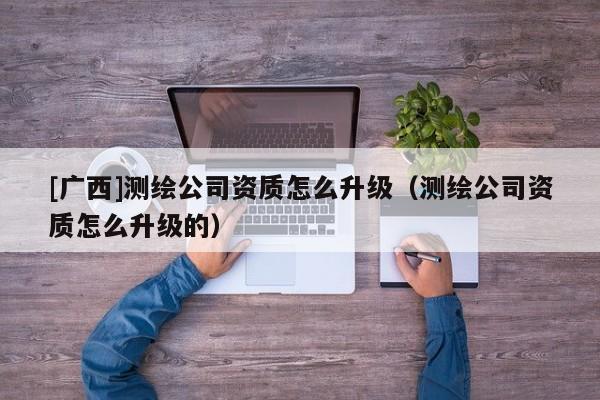 [广西]测绘公司资质怎么升级（测绘公司资质怎么升级的）