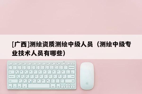 [广西]测绘资质测绘中级人员（测绘中级专业技术人员有哪些）