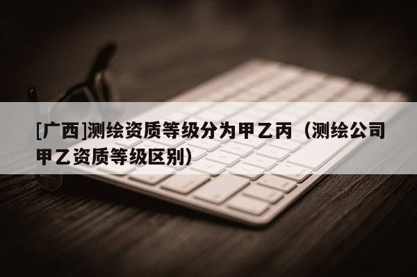 [广西]测绘资质等级分为甲乙丙（测绘公司甲乙资质等级区别）
