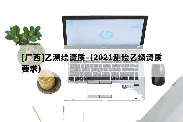 [广西]乙测绘资质（2021测绘乙级资质要求）