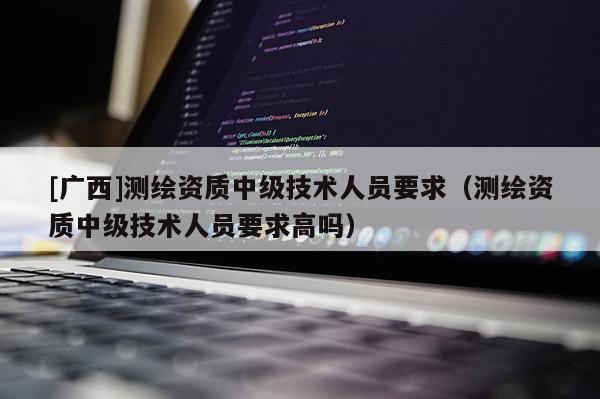 [广西]测绘资质中级技术人员要求（测绘资质中级技术人员要求高吗）