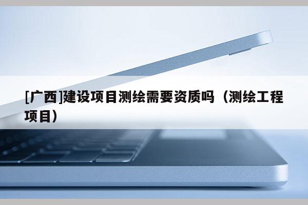 [广西]建设项目测绘需要资质吗（测绘工程项目）
