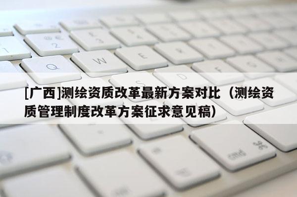 [广西]测绘资质改革最新方案对比（测绘资质管理制度改革方案征求意见稿）