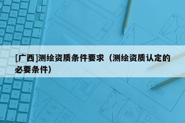 [广西]测绘资质条件要求（测绘资质认定的必要条件）