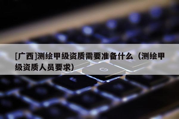 [广西]测绘甲级资质需要准备什么（测绘甲级资质人员要求）