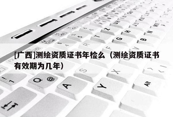 [广西]测绘资质证书年检么（测绘资质证书有效期为几年）