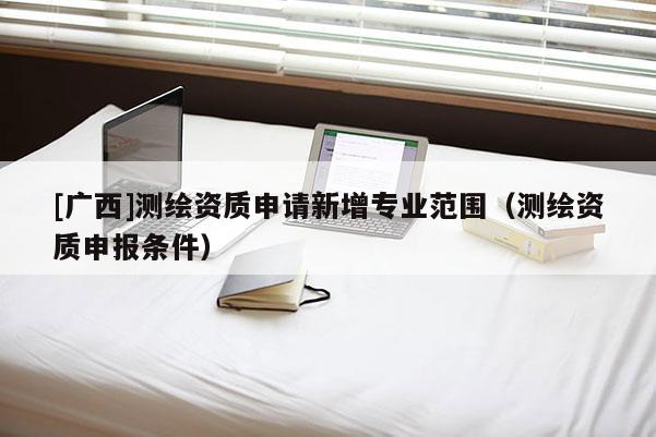[广西]测绘资质申请新增专业范围（测绘资质申报条件）