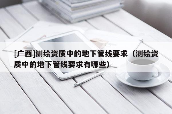 [广西]测绘资质中的地下管线要求（测绘资质中的地下管线要求有哪些）