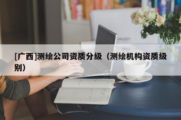 [广西]测绘公司资质分级（测绘机构资质级别）