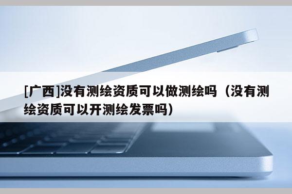 [广西]没有测绘资质可以做测绘吗（没有测绘资质可以开测绘发票吗）