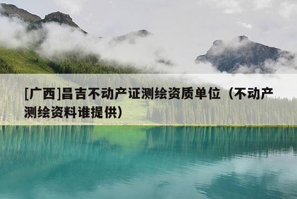 [广西]昌吉不动产证测绘资质单位（不动产测绘资料谁提供）