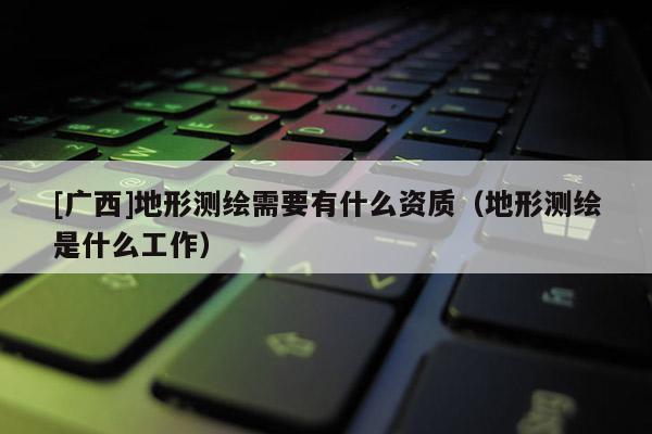 [广西]地形测绘需要有什么资质（地形测绘是什么工作）