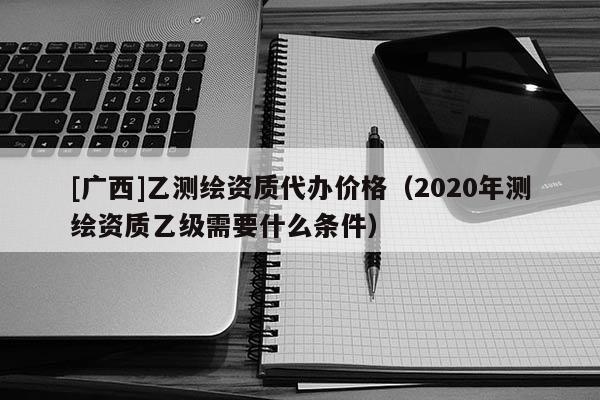 [广西]乙测绘资质代办价格（2020年测绘资质乙级需要什么条件）
