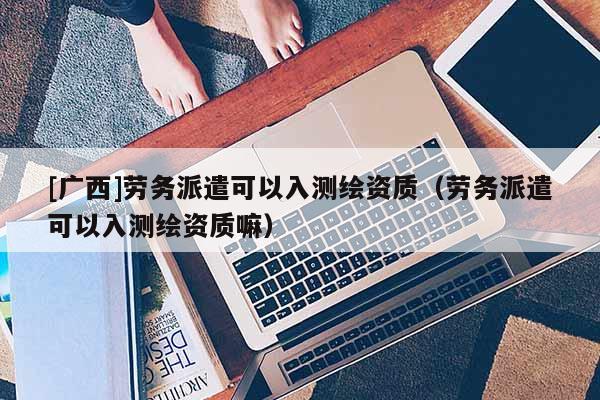 [广西]劳务派遣可以入测绘资质（劳务派遣可以入测绘资质嘛）