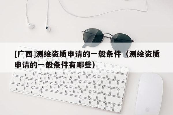 [广西]测绘资质申请的一般条件（测绘资质申请的一般条件有哪些）