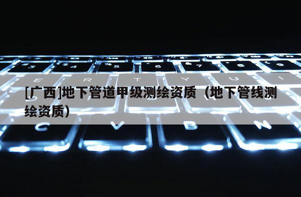 [广西]地下管道甲级测绘资质（地下管线测绘资质）