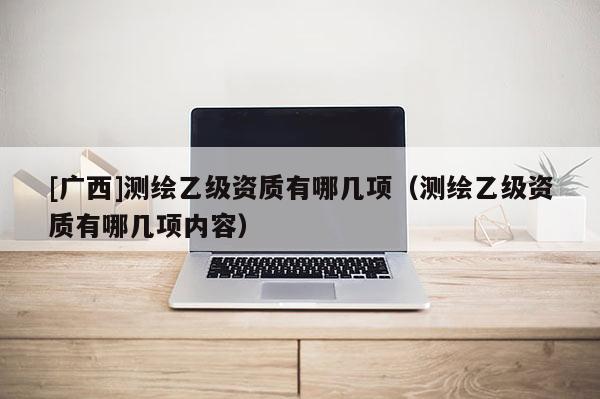 [广西]测绘乙级资质有哪几项（测绘乙级资质有哪几项内容）
