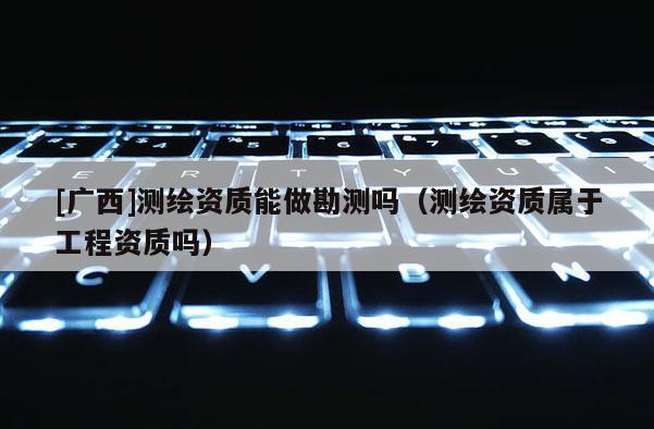 [广西]测绘资质能做勘测吗（测绘资质属于工程资质吗）