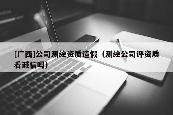 [广西]公司测绘资质造假（测绘公司评资质看诚信吗）